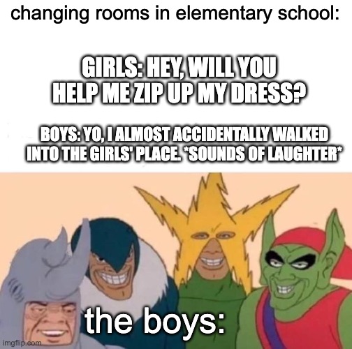 True | changing rooms in elementary school:; GIRLS: HEY, WILL YOU HELP ME ZIP UP MY DRESS? BOYS: YO, I ALMOST ACCIDENTALLY WALKED INTO THE GIRLS' PLACE. *SOUNDS OF LAUGHTER*; the boys: | image tagged in memes,me and the boys,funny,school | made w/ Imgflip meme maker