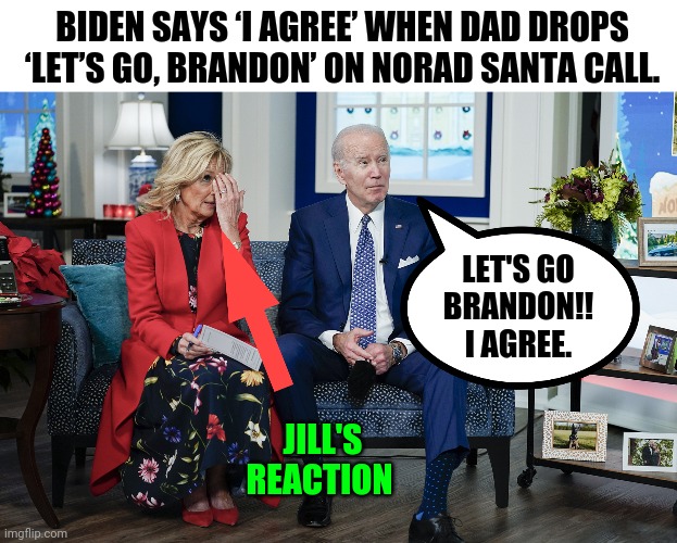Merry Christmas and Let's go Brandon! | BIDEN SAYS ‘I AGREE’ WHEN DAD DROPS ‘LET’S GO, BRANDON’ ON NORAD SANTA CALL. LET'S GO BRANDON!!
I AGREE. JILL'S REACTION | image tagged in memes | made w/ Imgflip meme maker