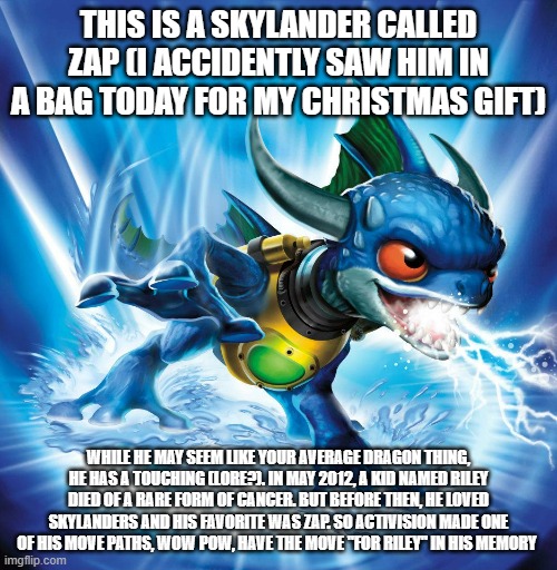 And they didn't have to do it, but they did anyway | THIS IS A SKYLANDER CALLED ZAP (I ACCIDENTLY SAW HIM IN A BAG TODAY FOR MY CHRISTMAS GIFT); WHILE HE MAY SEEM LIKE YOUR AVERAGE DRAGON THING, HE HAS A TOUCHING (LORE?). IN MAY 2012, A KID NAMED RILEY DIED OF A RARE FORM OF CANCER. BUT BEFORE THEN, HE LOVED SKYLANDERS AND HIS FAVORITE WAS ZAP. SO ACTIVISION MADE ONE OF HIS MOVE PATHS, WOW POW, HAVE THE MOVE "FOR RILEY" IN HIS MEMORY | image tagged in skylanders,msmg | made w/ Imgflip meme maker