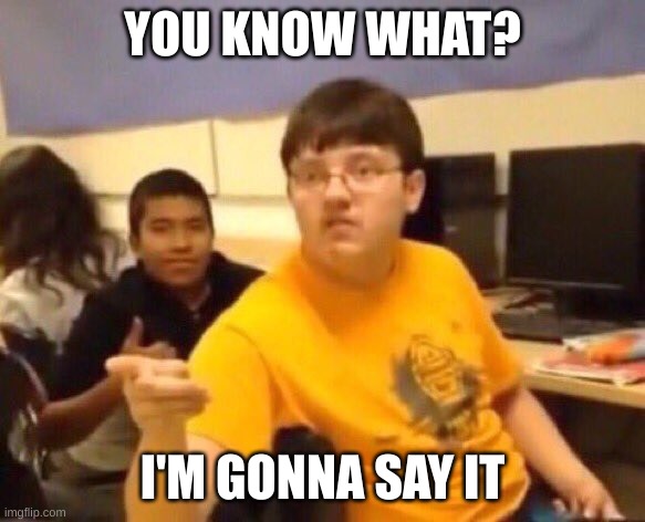 I'm just gonna say it | YOU KNOW WHAT? I'M GONNA SAY IT | image tagged in i'm just gonna say it | made w/ Imgflip meme maker