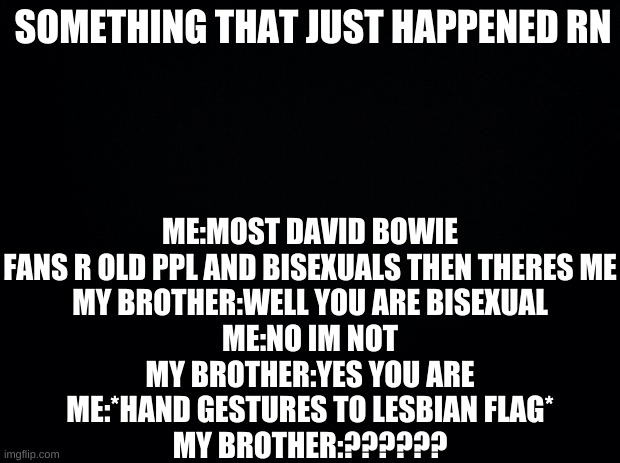 ??????? | ME:MOST DAVID BOWIE FANS R OLD PPL AND BISEXUALS THEN THERES ME
MY BROTHER:WELL YOU ARE BISEXUAL
ME:NO IM NOT
MY BROTHER:YES YOU ARE
ME:*HAND GESTURES TO LESBIAN FLAG*
MY BROTHER:?????? SOMETHING THAT JUST HAPPENED RN | image tagged in black background | made w/ Imgflip meme maker