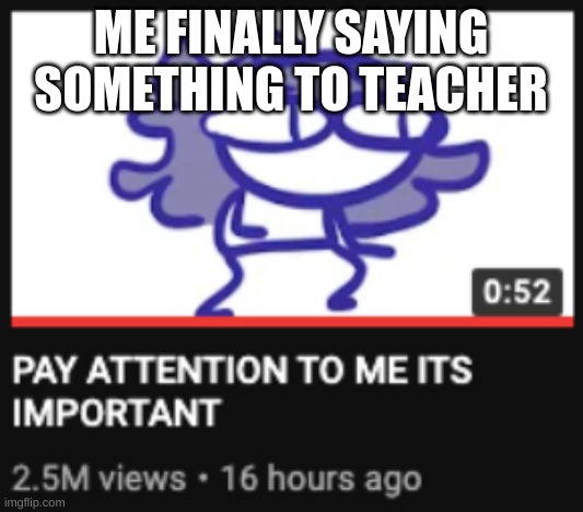 Pay attention to me its important | ME FINALLY SAYING SOMETHING TO TEACHER | image tagged in pay attention to me its important | made w/ Imgflip meme maker
