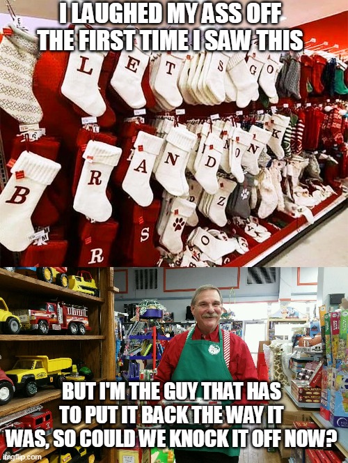 IT'S A "LET'S GO BRANDON" CHRISTMAS | I LAUGHED MY ASS OFF THE FIRST TIME I SAW THIS; BUT I'M THE GUY THAT HAS TO PUT IT BACK THE WAY IT WAS, SO COULD WE KNOCK IT OFF NOW? | image tagged in let's go brandon,christmas,christmas stockings | made w/ Imgflip meme maker