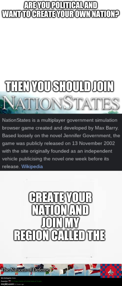 https://www.nationstates.net/region=the_nations_of_defense | ARE YOU POLITICAL AND WANT TO CREATE YOUR OWN NATION? THEN YOU SHOULD JOIN; CREATE YOUR NATION AND JOIN MY REGION CALLED THE | image tagged in blank white template,idk,ad,nation,states | made w/ Imgflip meme maker