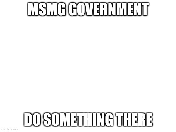 https://imgflip.com/m/MS_MEMER_GOVERNMENT | MSMG GOVERNMENT; DO SOMETHING THERE | image tagged in blank white template | made w/ Imgflip meme maker