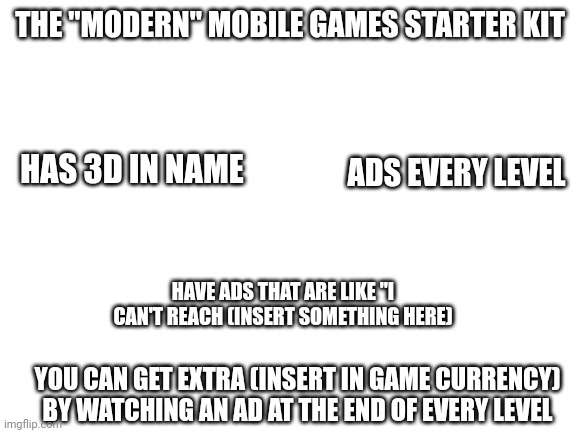 The "Modern" mobile game starter kit part 1 | THE "MODERN" MOBILE GAMES STARTER KIT; ADS EVERY LEVEL; HAS 3D IN NAME; HAVE ADS THAT ARE LIKE "I CAN'T REACH (INSERT SOMETHING HERE); YOU CAN GET EXTRA (INSERT IN GAME CURRENCY) BY WATCHING AN AD AT THE END OF EVERY LEVEL | image tagged in blank white template | made w/ Imgflip meme maker