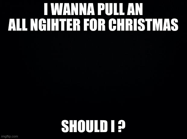 idk | I WANNA PULL AN ALL NIGHTER FOR CHRISTMAS; SHOULD I ? | image tagged in black background | made w/ Imgflip meme maker