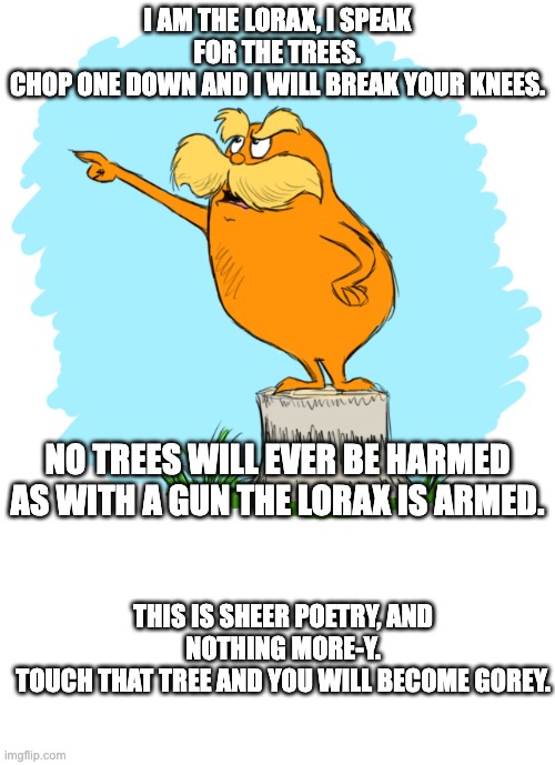 Enviornment proteccer, ppl ataccer | I AM THE LORAX, I SPEAK FOR THE TREES.
CHOP ONE DOWN AND I WILL BREAK YOUR KNEES. NO TREES WILL EVER BE HARMED AS WITH A GUN THE LORAX IS ARMED. THIS IS SHEER POETRY, AND NOTHING MORE-Y.
TOUCH THAT TREE AND YOU WILL BECOME GOREY. | image tagged in the lorax,blank white template | made w/ Imgflip meme maker