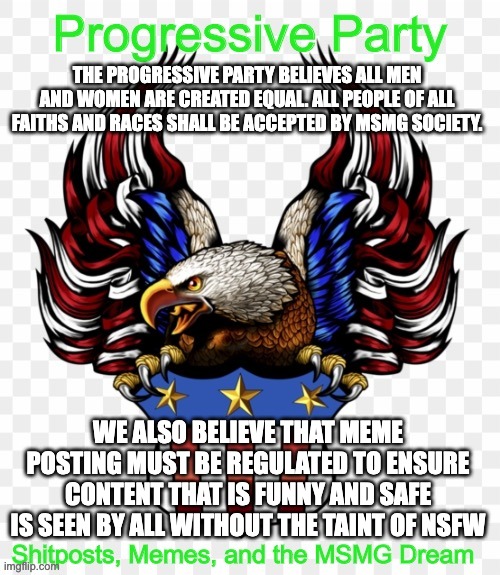 THE PROGRESSIVE PARTY BELIEVES ALL MEN AND WOMEN ARE CREATED EQUAL. ALL PEOPLE OF ALL FAITHS AND RACES SHALL BE ACCEPTED BY MSMG SOCIETY. WE ALSO BELIEVE THAT MEME POSTING MUST BE REGULATED TO ENSURE CONTENT THAT IS FUNNY AND SAFE IS SEEN BY ALL WITHOUT THE TAINT OF NSFW | image tagged in msmg government progressive logo | made w/ Imgflip meme maker