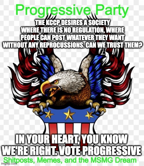 THE KCCP DESIRES A SOCIETY WHERE THERE IS NO REGULATION, WHERE PEOPLE CAN POST WHATEVER THEY WANT WITHOUT ANY REPROCUSSIONS. CAN WE TRUST THEM? IN YOUR HEART, YOU KNOW WE'RE RIGHT. VOTE PROGRESSIVE | image tagged in msmg government progressive logo | made w/ Imgflip meme maker