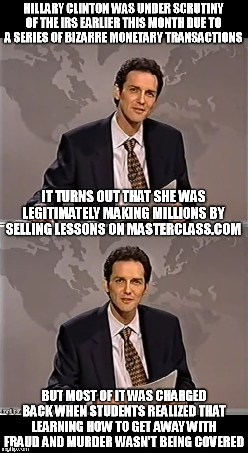 WEEKEND UPDATE WITH NORM | HILLARY CLINTON WAS UNDER SCRUTINY OF THE IRS EARLIER THIS MONTH DUE TO A SERIES OF BIZARRE MONETARY TRANSACTIONS; IT TURNS OUT THAT SHE WAS LEGITIMATELY MAKING MILLIONS BY SELLING LESSONS ON MASTERCLASS.COM; BUT MOST OF IT WAS CHARGED BACK WHEN STUDENTS REALIZED THAT LEARNING HOW TO GET AWAY WITH FRAUD AND MURDER WASN'T BEING COVERED | image tagged in weekend update with norm | made w/ Imgflip meme maker