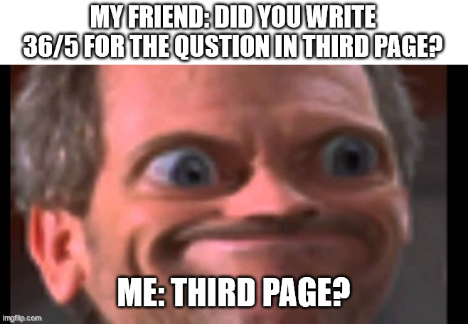 pain. | MY FRIEND: DID YOU WRITE 36/5 FOR THE QUSTION IN THIRD PAGE? ME: THIRD PAGE? | image tagged in tag | made w/ Imgflip meme maker