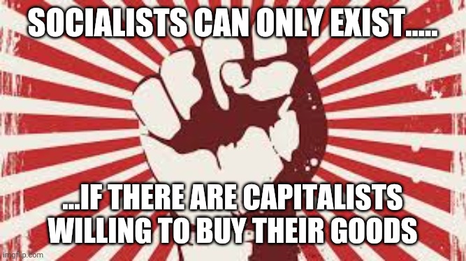 Socialism has no moral justification whatsoever; poor people are | SOCIALISTS CAN ONLY EXIST..... ...IF THERE ARE CAPITALISTS WILLING TO BUY THEIR GOODS | image tagged in socialism has no moral justification whatsoever poor people are | made w/ Imgflip meme maker