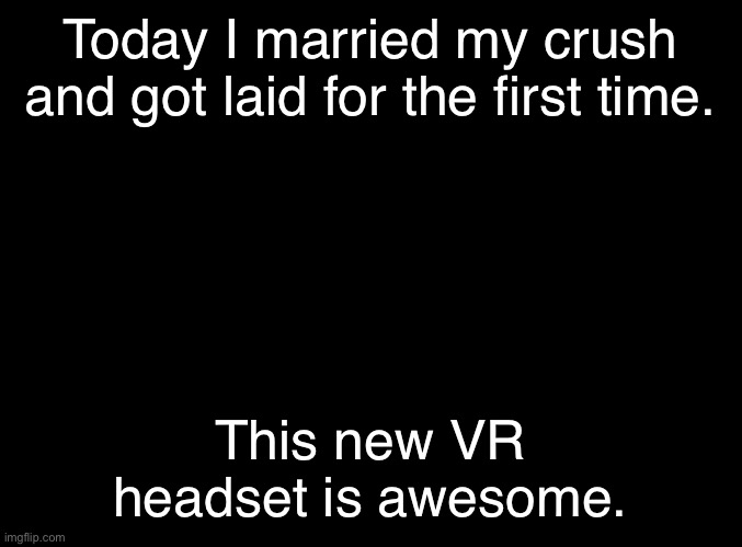 blank black | Today I married my crush and got laid for the first time. This new VR headset is awesome. | image tagged in blank black | made w/ Imgflip meme maker