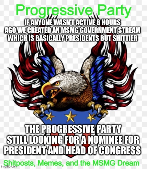 https://imgflip.com/m/MS_MEMER_GOVERNMENT | IF ANYONE WASN’T ACTIVE 8 HOURS AGO WE CREATED AN MSMG GOVERNMENT STREAM WHICH IS BASICALLY PRESIDENTS BUT SHITTIER; THE PROGRESSIVE PARTY STILL LOOKING FOR A NOMINEE FOR PRESIDENT AND HEAD OF CONGRESS | image tagged in msmg government progressive logo | made w/ Imgflip meme maker