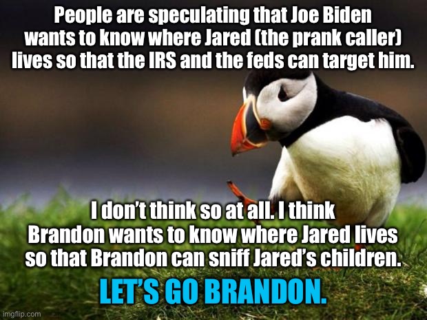Brandon is coming to town | People are speculating that Joe Biden wants to know where Jared (the prank caller) lives so that the IRS and the feds can target him. I don’t think so at all. I think
Brandon wants to know where Jared lives
so that Brandon can sniff Jared’s children. LET’S GO BRANDON. | image tagged in memes,unpopular opinion puffin,joe biden,brandon,prank,christmas | made w/ Imgflip meme maker
