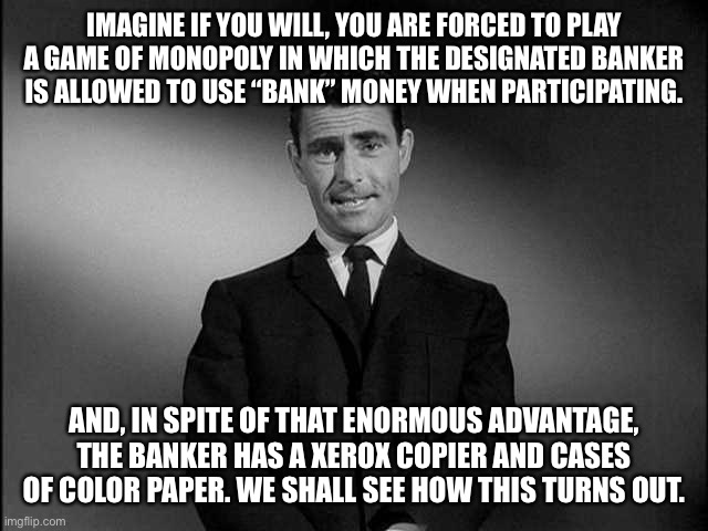 Bankers of the world | IMAGINE IF YOU WILL, YOU ARE FORCED TO PLAY A GAME OF MONOPOLY IN WHICH THE DESIGNATED BANKER IS ALLOWED TO USE “BANK” MONEY WHEN PARTICIPATING. AND, IN SPITE OF THAT ENORMOUS ADVANTAGE, THE BANKER HAS A XEROX COPIER AND CASES OF COLOR PAPER. WE SHALL SEE HOW THIS TURNS OUT. | image tagged in rod serling twilight zone | made w/ Imgflip meme maker