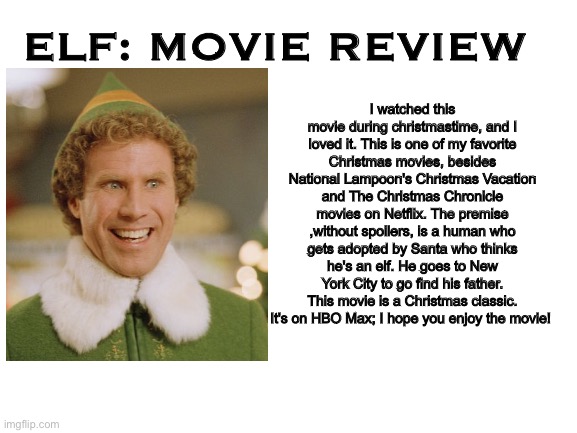 Elf - Movie Review | I watched this movie during christmastime, and I loved it. This is one of my favorite Christmas movies, besides National Lampoon's Christmas Vacation and The Christmas Chronicle movies on Netflix. The premise ,without spoilers, is a human who gets adopted by Santa who thinks he's an elf. He goes to New York City to go find his father. This movie is a Christmas classic. It's on HBO Max; I hope you enjoy the movie! ELF: MOVIE REVIEW | image tagged in blank white template | made w/ Imgflip meme maker