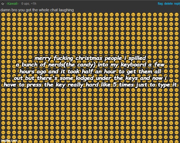 not the furst time i've gotten shit under my keys | merry fucking christmas people i spilled a bunch of nerds(the candy) into my keyboard a few hours ago and it took half an hour to get them all out but there's some lodged under the keys and now i have to press the key really hard like 5 times just to type it | image tagged in damn bro you got the whole chat laughing | made w/ Imgflip meme maker