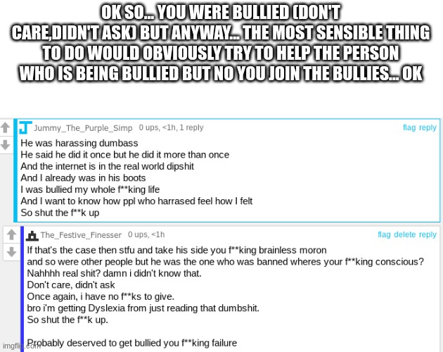 fool | OK SO... YOU WERE BULLIED (DON'T CARE,DIDN'T ASK) BUT ANYWAY... THE MOST SENSIBLE THING TO DO WOULD OBVIOUSLY TRY TO HELP THE PERSON WHO IS BEING BULLIED BUT NO YOU JOIN THE BULLIES... OK | made w/ Imgflip meme maker