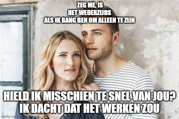 ZEG ME, IS HET WEDERZIJDS
ALS IK BANG BEN OM ALLEEN TE ZIJN; HIELD IK MISSCHIEN TE SNEL VAN JOU?
IK DACHT DAT HET WERKEN ZOU | made w/ Imgflip meme maker