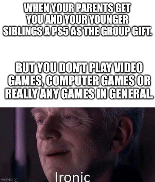 Gaming Christmas gift irony | WHEN YOUR PARENTS GET YOU AND YOUR YOUNGER SIBLINGS A PS5 AS THE GROUP GIFT. BUT YOU DON’T PLAY VIDEO GAMES, COMPUTER GAMES OR REALLY ANY GAMES IN GENERAL. | image tagged in irony | made w/ Imgflip meme maker