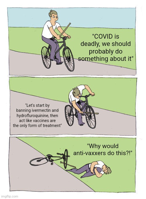 Bike Fall | "COVID is deadly, we should probably do something about it"; "Let's start by banning ivermectin and hydrofluroquinine, then act like vaccines are the only form of treatment"; "Why would anti-vaxxers do this?!" | image tagged in memes,bike fall | made w/ Imgflip meme maker