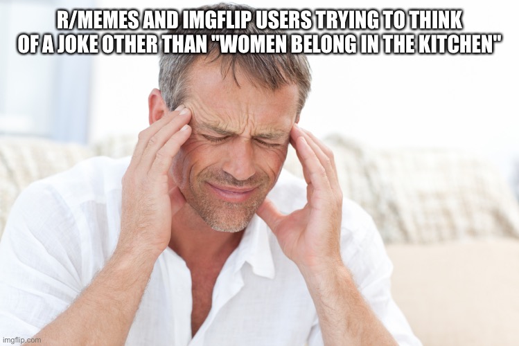 headache | R/MEMES AND IMGFLIP USERS TRYING TO THINK OF A JOKE OTHER THAN "WOMEN BELONG IN THE KITCHEN" | image tagged in headache | made w/ Imgflip meme maker