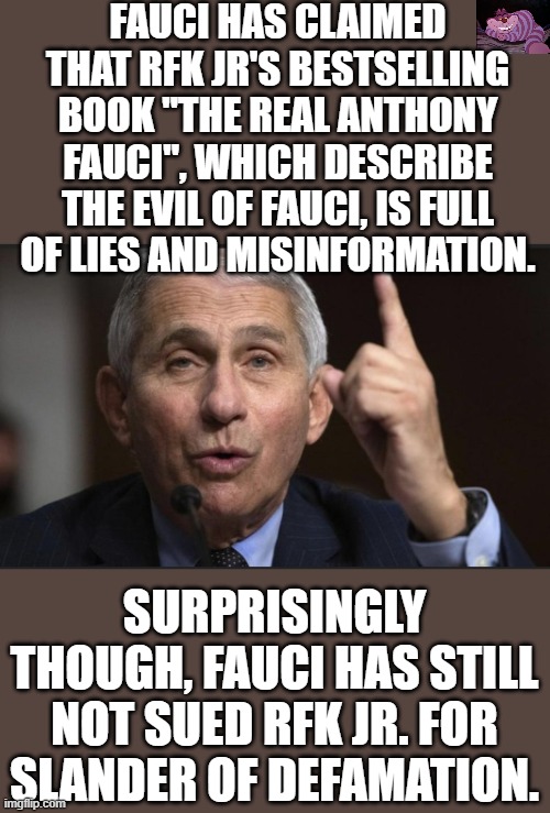 Methinks the Doctor doth protest to much | FAUCI HAS CLAIMED THAT RFK JR'S BESTSELLING BOOK "THE REAL ANTHONY FAUCI", WHICH DESCRIBE THE EVIL OF FAUCI, IS FULL OF LIES AND MISINFORMATION. SURPRISINGLY THOUGH, FAUCI HAS STILL NOT SUED RFK JR. FOR SLANDER OF DEFAMATION. | image tagged in fauci i am the science | made w/ Imgflip meme maker