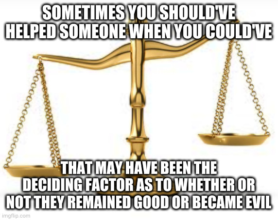 SOMETIMES YOU SHOULD'VE HELPED SOMEONE WHEN YOU COULD'VE; THAT MAY HAVE BEEN THE DECIDING FACTOR AS TO WHETHER OR NOT THEY REMAINED GOOD OR BECAME EVIL | image tagged in scales | made w/ Imgflip meme maker