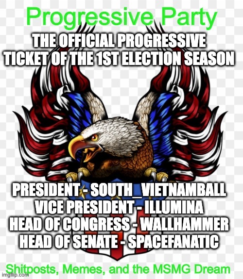THE OFFICIAL PROGRESSIVE TICKET OF THE 1ST ELECTION SEASON; PRESIDENT - SOUTH_VIETNAMBALL
VICE PRESIDENT - ILLUMINA
HEAD OF CONGRESS - WALLHAMMER
HEAD OF SENATE - SPACEFANATIC | image tagged in msmg government progressive logo | made w/ Imgflip meme maker