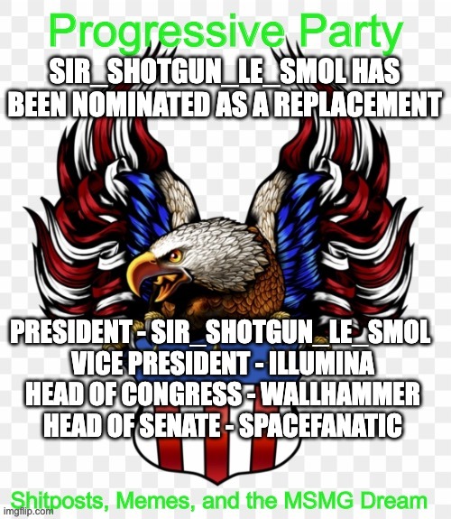 SIR_SHOTGUN_LE_SMOL HAS BEEN NOMINATED AS A REPLACEMENT; PRESIDENT - SIR_SHOTGUN_LE_SMOL 
VICE PRESIDENT - ILLUMINA
HEAD OF CONGRESS - WALLHAMMER
HEAD OF SENATE - SPACEFANATIC | image tagged in msmg government progressive logo | made w/ Imgflip meme maker