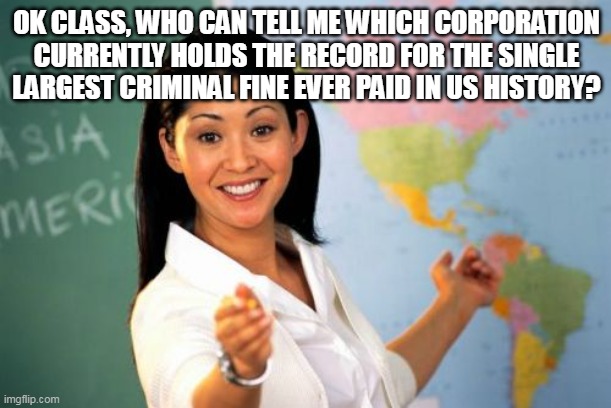 Unhelpful High School Teacher Meme | OK CLASS, WHO CAN TELL ME WHICH CORPORATION CURRENTLY HOLDS THE RECORD FOR THE SINGLE LARGEST CRIMINAL FINE EVER PAID IN US HISTORY? | image tagged in memes,unhelpful high school teacher | made w/ Imgflip meme maker