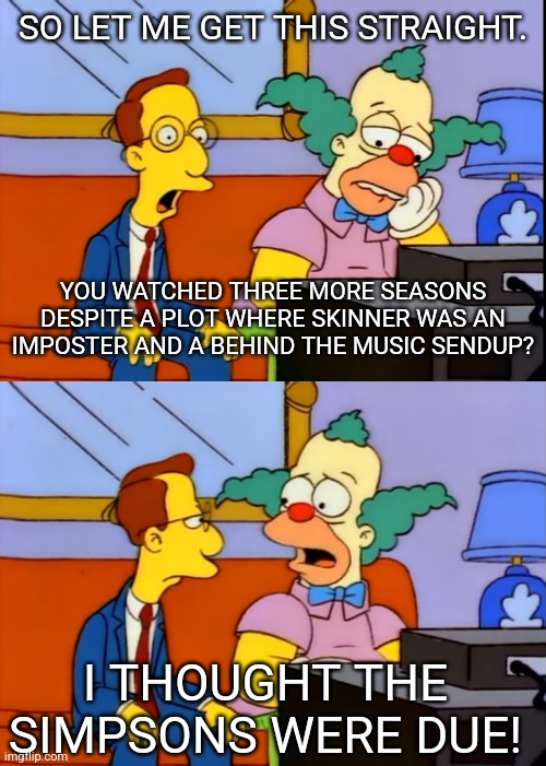 SO LET ME GET THIS STRAIGHT. YOU WATCHED THREE MORE SEASONS DESPITE A PLOT WHERE SKINNER WAS AN IMPOSTER AND A BEHIND THE MUSIC SENDUP? I THOUGHT THE SIMPSONS WERE DUE! | image tagged in simpsons | made w/ Imgflip meme maker