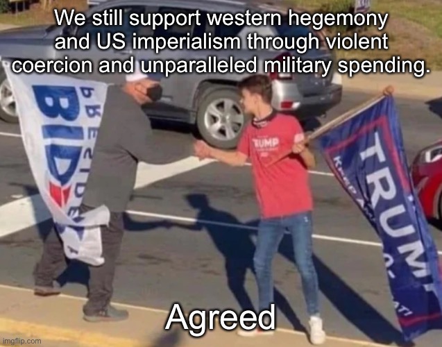 Agreement | We still support western hegemony and US imperialism through violent coercion and unparalleled military spending. Agreed | image tagged in agreement,joe biden,donald trump,democrats,republicans,bipartisanship | made w/ Imgflip meme maker