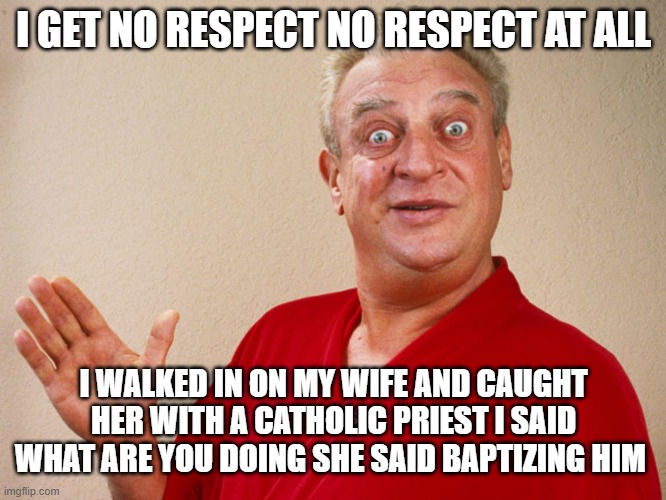 Rodney Dangerfield For Pres | I GET NO RESPECT NO RESPECT AT ALL; I WALKED IN ON MY WIFE AND CAUGHT HER WITH A CATHOLIC PRIEST I SAID WHAT ARE YOU DOING SHE SAID BAPTIZING HIM | image tagged in rodney dangerfield for pres,memes,funny | made w/ Imgflip meme maker