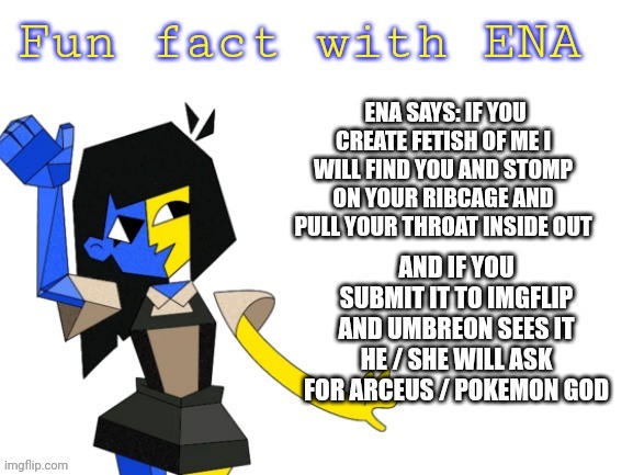 Yea what she said ya don't want to die do ya? | ENA SAYS: IF YOU CREATE FETISH OF ME I WILL FIND YOU AND STOMP ON YOUR RIBCAGE AND PULL YOUR THROAT INSIDE OUT; AND IF YOU SUBMIT IT TO IMGFLIP AND UMBREON SEES IT HE / SHE WILL ASK FOR ARCEUS / POKEMON GOD | image tagged in fun fact with ena | made w/ Imgflip meme maker