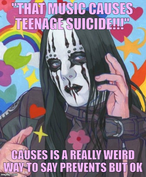 joey jordison is gorgeous | "THAT MUSIC CAUSES TEENAGE SUICIDE!!!"; CAUSES IS A REALLY WEIRD WAY TO SAY PREVENTS BUT OK | image tagged in slipknot,music | made w/ Imgflip meme maker
