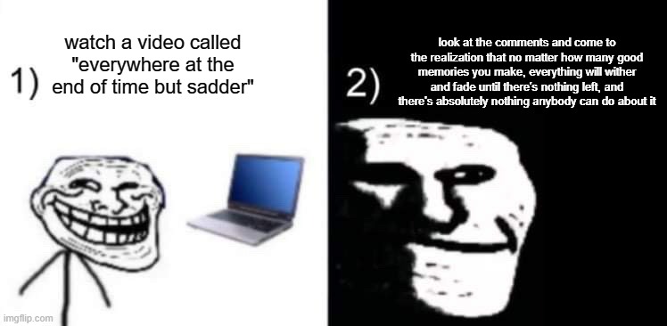 help | look at the comments and come to the realization that no matter how many good memories you make, everything will wither and fade until there's nothing left, and there's absolutely nothing anybody can do about it; watch a video called "everywhere at the end of time but sadder" | image tagged in depressed trollface | made w/ Imgflip meme maker