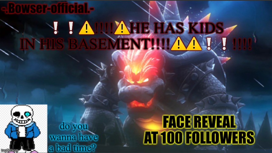 NOT CLICKBAIT! GONE SEXUAL! | ❕❕⚠️!!!!⚠️HE HAS KIDS IN HIS BASEMENT!!!!⚠️⚠️❕❕!!!! | image tagged in bowser-official announcement temp w/ face reveal | made w/ Imgflip meme maker