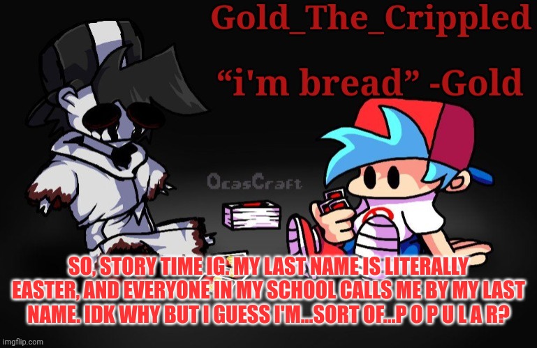 Idfk man- | SO, STORY TIME IG. MY LAST NAME IS LITERALLY EASTER, AND EVERYONE IN MY SCHOOL CALLS ME BY MY LAST NAME. IDK WHY BUT I GUESS I'M...SORT OF...P O P U L A R? | image tagged in gold temp thank sayori | made w/ Imgflip meme maker