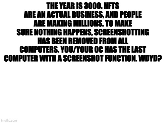 First RP | THE YEAR IS 3000. NFTS ARE AN ACTUAL BUSINESS, AND PEOPLE ARE MAKING MILLIONS. TO MAKE SURE NOTHING HAPPENS, SCREENSHOTTING HAS BEEN REMOVED FROM ALL COMPUTERS. YOU/YOUR OC HAS THE LAST COMPUTER WITH A SCREENSHOT FUNCTION. WDYD? | image tagged in blank white template | made w/ Imgflip meme maker