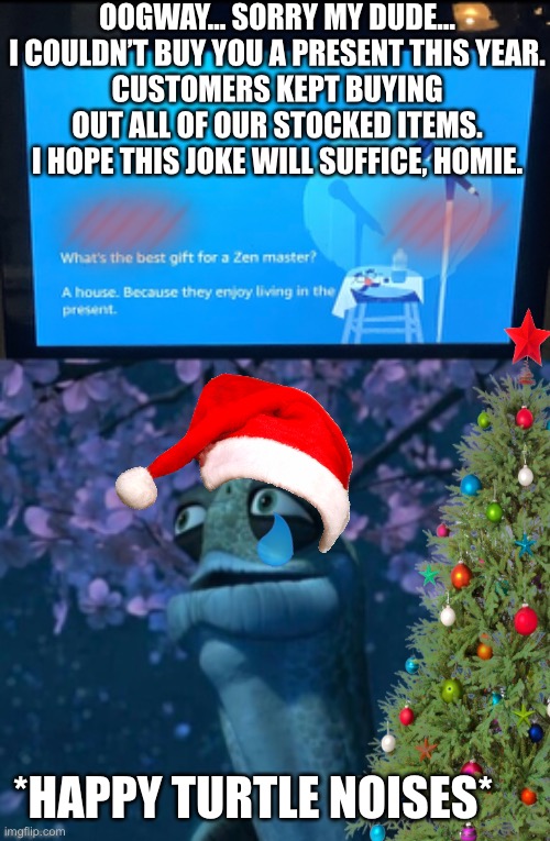 Alexa’s gift for Oogway | OOGWAY… SORRY MY DUDE…
I COULDN’T BUY YOU A PRESENT THIS YEAR.
CUSTOMERS KEPT BUYING OUT ALL OF OUR STOCKED ITEMS. I HOPE THIS JOKE WILL SUFFICE, HOMIE. *HAPPY TURTLE NOISES* | image tagged in best gift for a zen master | made w/ Imgflip meme maker