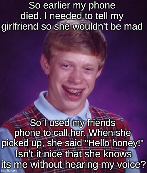 Bad Luck Brian Meme | So earlier my phone died. I needed to tell my girlfriend so she wouldn't be mad; So I used my friends phone to call her. When she picked up, she said "Hello honey!"; Isn't it nice that she knows its me without hearing my voice? | image tagged in memes,bad luck brian | made w/ Imgflip meme maker