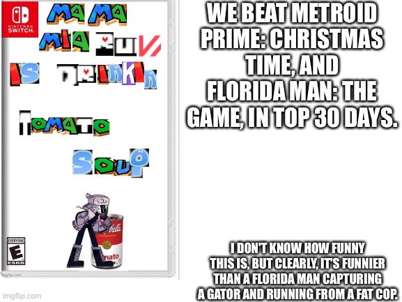 I don't care if it gets to number one. | WE BEAT METROID PRIME: CHRISTMAS TIME, AND FLORIDA MAN: THE GAME, IN TOP 30 DAYS. I DON'T KNOW HOW FUNNY THIS IS, BUT CLEARLY, IT'S FUNNIER THAN A FLORIDA MAN CAPTURING A GATOR AND RUNNING FROM A FAT COP. | image tagged in blank white template,fake game,video games,funny meme,ruv is drinking tomato soup | made w/ Imgflip meme maker
