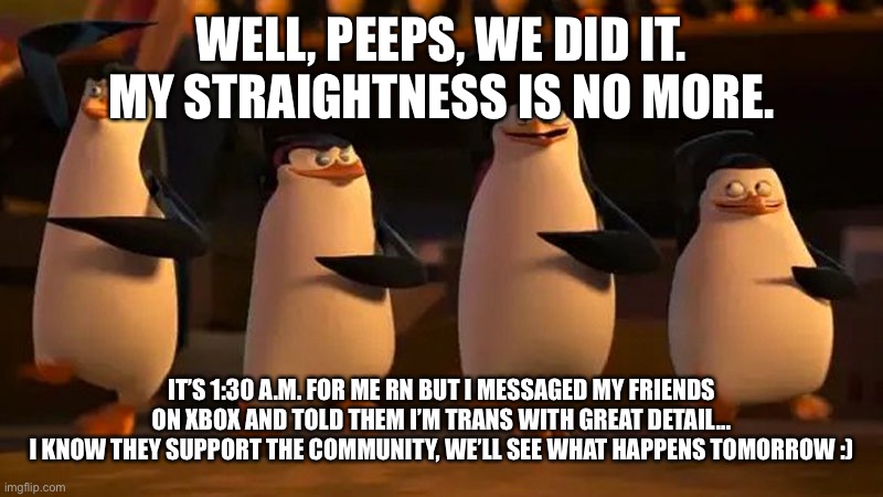 HAHA TRANS PRIDE GO BRRRRRRR | WELL, PEEPS, WE DID IT. MY STRAIGHTNESS IS NO MORE. IT’S 1:30 A.M. FOR ME RN BUT I MESSAGED MY FRIENDS ON XBOX AND TOLD THEM I’M TRANS WITH GREAT DETAIL...
I KNOW THEY SUPPORT THE COMMUNITY, WE’LL SEE WHAT HAPPENS TOMORROW :) | image tagged in penguins of madagascar | made w/ Imgflip meme maker