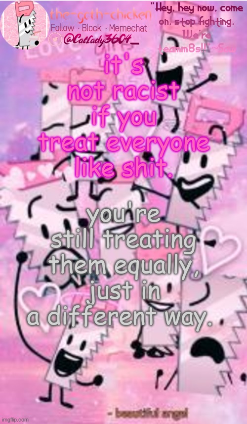 it's not racist if you treat everyone like shit. you're still treating them equally, just in a different way. | image tagged in the-goth-chicken's saw announcement template | made w/ Imgflip meme maker