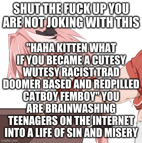 astolfo | SHUT THE FUCK UP YOU ARE NOT JOKING WITH THIS; "HAHA KITTEN WHAT IF YOU BECAME A CUTESY WUTESY RACIST TRAD DOOMER BASED AND REDPILLED CATBOY FEMBOY" YOU ARE BRAINWASHING TEENAGERS ON THE INTERNET INTO A LIFE OF SIN AND MISERY | image tagged in femboy,lgbtq,discord | made w/ Imgflip meme maker