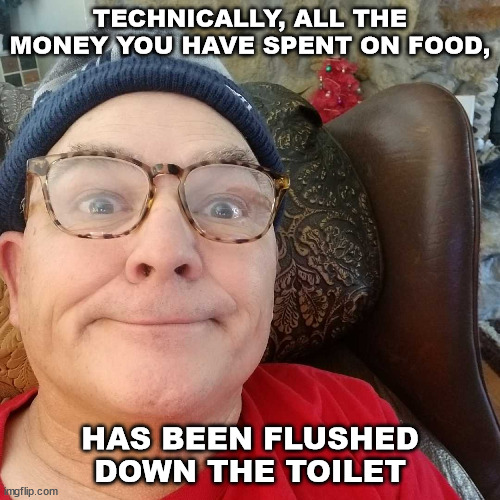 Durl Earl | TECHNICALLY, ALL THE MONEY YOU HAVE SPENT ON FOOD, HAS BEEN FLUSHED DOWN THE TOILET | image tagged in durl earl | made w/ Imgflip meme maker