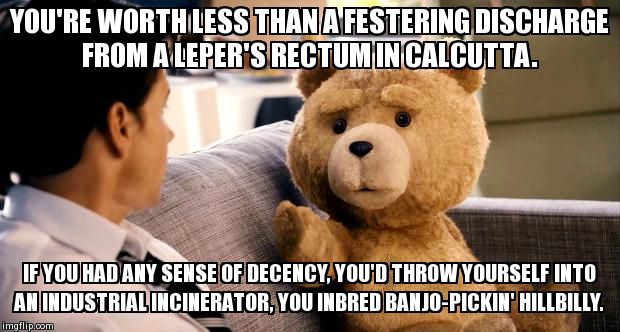 ted | YOU'RE WORTH LESS THAN A FESTERING DISCHARGE FROM A LEPER'S RECTUM IN CALCUTTA.     IF YOU HAD ANY SENSE OF DECENCY, YOU'D THROW YOURSELF IN | image tagged in ted,funny | made w/ Imgflip meme maker